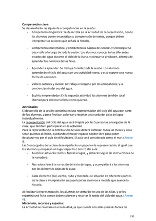 Competencias clave:
Se desarrollarán las siguientes competencias en la sesión:
- Competencia lingüística: Se desarrolla en la actividad de representación, donde
los alumnos ponen en práctica su comprensión de textos, porque deben
interpretar las acciones que señala la historia.
- Competencia matemática, y competencias básicas de ciencias y tecnología: Se
desarrolla a lo largo de toda la sesión. Los alumnos conocerán los diferentes
estados del agua durante el ciclo de la lluvia, y porque se producen, además de
aprender los nombres de las fases.
- Aprender a aprender: Se trabaja durante toda la sesión. Los alumnos
aprenderán el ciclo del agua con una actividad nueva, y esto supone una nueva
forma de aprender.
- Valores sociales y cívicos: Se trabaja el respeto por los compañeros, y la
concienciación del uso del agua.
- Espíritu emprendedor: En la segunda actividad los alumnos tendrán total
libertad para decorar la ficha como quieran.
Actividades:
El desarrollo de la sesión consistirá en una representación del ciclo del agua por parte
de los alumnos, y para finalizar, colorear y recortar una rueda del ciclo del agua
individualmente.
La representación del ciclo del agua será dirigida por las 5 personas encargadas de la
clase, que también participarán en la actividad.
Para la representación la distribución del aula deberá cambiar: todas las mesas y sillas
serán puestas al fondo, quedando el mayor espacio posible libre para poder
desplazarnos por el aula sin dificultades. El aula será considerada como el mar. (Anexo
I).
Las 5 encargadas de la clase desempeñarán un papel en la representación, al igual que
los alumnos y ocuparán un lugar específico dentro del aula:
- Alumnos: actuarán como si fueran el agua, y deberán seguir las instrucciones de
la narradora.
- Narradora: leerá la narración del ciclo del agua, y acompañará a los alumnos
por los diferentes sitios de la clase.
- Cada elemento (Sol, viento, nube y montaña) se situarán en diferentes puntos
de la clase e interpretarán su papel con los alumnos a medida que avance la
historia.
Al finalizar la representación, los alumnos se sentarán en una de las sillas, y se les
repartirá una ficha donde deben colorear y recortar la rueda del ciclo del agua. (Anexo
II).
Materiales, recursos y espacios:
La actividad se realizará en el aula 40.4, ya que cuenta con sillas y mesas fáciles de
230
 