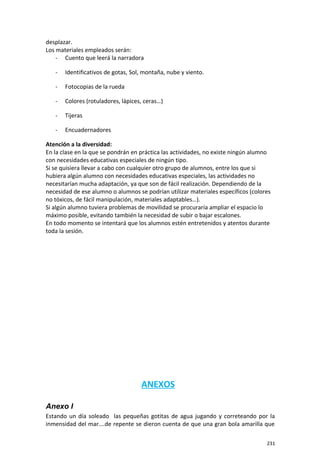 desplazar.
Los materiales empleados serán:
- Cuento que leerá la narradora
- Identificativos de gotas, Sol, montaña, nube y viento.
- Fotocopias de la rueda
- Colores (rotuladores, lápices, ceras…)
- Tijeras
- Encuadernadores
Atención a la diversidad:
En la clase en la que se pondrán en práctica las actividades, no existe ningún alumno
con necesidades educativas especiales de ningún tipo.
Si se quisiera llevar a cabo con cualquier otro grupo de alumnos, entre los que si
hubiera algún alumno con necesidades educativas especiales, las actividades no
necesitarían mucha adaptación, ya que son de fácil realización. Dependiendo de la
necesidad de ese alumno o alumnos se podrían utilizar materiales específicos (colores
no tóxicos, de fácil manipulación, materiales adaptables…).
Si algún alumno tuviera problemas de movilidad se procuraría ampliar el espacio lo
máximo posible, evitando también la necesidad de subir o bajar escalones.
En todo momento se intentará que los alumnos estén entretenidos y atentos durante
toda la sesión.
ANEXOS
Anexo I
Estando un día soleado las pequeñas gotitas de agua jugando y correteando por la
inmensidad del mar….de repente se dieron cuenta de que una gran bola amarilla que
231
 