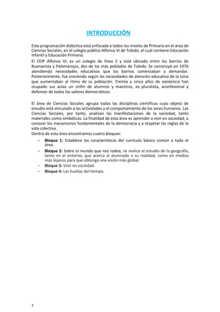 INTRODUCCIÓN
Esta programación didáctica está enfocada a todos los niveles de Primaria en el área de
Ciencias Sociales, en el colegio público Alfonso VI de Toledo, el cual contiene Educación
Infantil y Educación Primaria.
El CEIP Alfonso VI, es un colegio de línea 2 y está ubicado entre los barrios de
Buenavista y Palomarejos, dos de los más poblados de Toledo. Se construyó en 1976
atendiendo necesidades educativas que los barrios comenzaban a demandar.
Posteriormente, fue creciendo según las necesidades de atención educativa de la zona
que aumentaban al ritmo de su población. Treinta y cinco años de existencia han
ocupado sus aulas un sinfín de alumnos y maestros, es pluralista, aconfesional y
defensor de todos los valores democráticos.
El área de Ciencias Sociales agrupa todas las disciplinas científicas cuyo objeto de
estudio está vinculado a las actividades y el comportamiento de los seres humanos. Las
Ciencias Sociales, por tanto, analizan las manifestaciones de la sociedad, tanto
materiales como simbólicas. La finalidad de esta área es aprender a vivir en sociedad, a
conocer los mecanismos fundamentales de la democracia y a respetar las reglas de la
vida colectiva.
Dentro de esta área encontramos cuatro bloques:
- Bloque 1: Establece las características del currículo básico común a toda el
área.
- Bloque 2: Sobre el mundo que nos rodea, se realiza el estudio de la geografía,
tanto en el entorno, que acerca al alumnado a su realidad, como en medios
más lejanos para que obtenga una visión más global.
- Bloque 3: Vivir en sociedad.
- Bloque 4: Las huellas del tiempo.
3
 