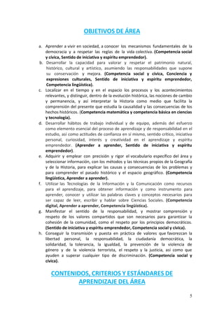 5
OBJETIVOS DE ÁREA
a. Aprender a vivir en sociedad, a conocer los mecanismos fundamentales de la
democracia y a respetar las reglas de la vida colectiva. (Competencia social
y cívica, Sentido de iniciativa y espíritu emprendedor).
b. Desarrollar la capacidad para valorar y respetar el patrimonio natural,
histórico, cultural y artístico, asumiendo las responsabilidades que supone
su conservación y mejora. (Competencia social y cívica, Conciencia y
expresiones culturales, Sentido de iniciativa y espíritu emprendedor,
Competencia lingüística).
c. Localizar en el tiempo y en el espacio los procesos y los acontecimientos
relevantes, y distinguir, dentro de la evolución histórica, las nociones de cambio
y permanencia, y así interpretar la Historia como medio que facilita la
comprensión del presente que estudia la causalidad y las consecuencias de los
hechos históricos. (Competencia matemática y competencia básica en ciencias
y tecnología).
d. Desarrollar hábitos de trabajo individual y de equipo, además del esfuerzo
como elemento esencial del proceso de aprendizaje y de responsabilidad en el
estudio, así como actitudes de confianza en sí mismo, sentido crítico, iniciativa
personal, curiosidad, interés y creatividad en el aprendizaje y espíritu
emprendedor. (Aprender a aprender, Sentido de iniciativa y espíritu
emprendedor).
e. Adquirir y emplear con precisión y rigor el vocabulario específico del área y
seleccionar información, con los métodos y las técnicas propios de la Geografía
y de la Historia, para explicar las causas y consecuencias de los problemas y
para comprender el pasado histórico y el espacio geográfico. (Competencia
lingüística, Aprender a aprender).
f. Utilizar las Tecnologías de la Información y la Comunicación como recursos
para el aprendizaje, para obtener información y como instrumento para
aprender, conocer y utilizar las palabras claves y conceptos necesarios para
ser capaz de leer, escribir y hablar sobre Ciencias Sociales. (Competencia
digital, Aprender a aprender, Competencia lingüística).
g. Manifestar el sentido de la responsabilidad, y mostrar comprensión y
respeto de los valores compartidos que son necesarios para garantizar la
cohesión de la comunidad, como el respeto por los principios democráticos.
(Sentido de iniciativa y espíritu emprendedor, Competencia social y cívica).
h. Conseguir la transmisión y puesta en práctica de valores que favorezcan la
libertad personal, la responsabilidad, la ciudadanía democrática, la
solidaridad, la tolerancia, la igualdad, la prevención de la violencia de
género y de la violencia terrorista, el respeto y la justicia, así como que
ayuden a superar cualquier tipo de discriminación. (Competencia social y
cívica).
CONTENIDOS, CRITERIOS Y ESTÁNDARES DE
APRENDIZAJE DEL ÁREA
 