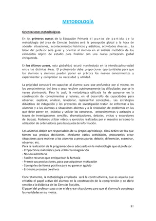 81
METODOLOGÍA
Orientaciones metodológicas.
En los primeros cursos de la Educación Primaria e l p u n t o d e p a rt id a d e la
metodología del área de Ciencias Sociales será la percepción global a la hora de
abordar situaciones, acontecimientos históricos y artísticos, actividades diversas... La
labor del profesor será guiar y orientar al alumno en el análisis metódico de los
elementos objeto de estudio para finalizar con una nueva percepción global
enriquecida.
En los últimos cursos, esta globalidad estará manifestada en la interdisciplinariedad
entre las distintas áreas. El profesorado debe proporcionar oportunidades para que
los alumnos y alumnas puedan poner en práctica los nuevos conocimientos y
experimentar y comprobar su necesidad y utilidad.
La prioridad consistirá en capacitar al alumno para que profundice por sí mismo, en
los conocimientos del área y sepa resolver autónomamente las dificultades que se le
vayan planteando. Para lo cual, la metodología utilizada ha de apoyarse en la
construcción de conocimientos y valores, en el desarrollo de capacidades para
observar, explorar, analizar, relacionar, representar conceptos… Las estrategias
didácticas de indagación y los proyectos de investigación tratan de enfrentar a los
alumnos y a las alumnas a situaciones abiertas y a la resolución de problemas en las
que debe poner en práctica y utilizar los conceptos, procedimientos y actitudes a
traves de investigaciones sencillas, dramatizaciones, debates, visitas y excursiones
de trabajo. Podemos utilizar vídeos y ejercicios realizados por el maestro así como la
utilización de ordenadores para búsqueda de información.
Los alumnos deben ser responsables de su propio aprendizaje. Ellos deben ser los que
tomen sus propias decisiones. Mediante varias actividades, procuramos crear
situaciones para motivar a los alumnos a preocuparse, debatir, diferenciar, examinar,
observar, etc.
Para la realización de la programación es adecuado en la metodología que el profesor:
- Proporcione materiales para utilizar la imaginación
- No sea autoritario
- Facilite recursos que enriquezcan la fantasía
- Premie sus producciones, para que adquieran motivación
- Corregirles de forma positiva para no generar agobio
- Estimule procesos creativos
Concretamente, la metodología empleada será la constructivista, que es aquella que
enfatiza el papel activo del alumno en la construcción de la comprensión y en darle
sentido a la didáctica de las Ciencias Sociales.
El papel del profesor pasa a ser el de crear situaciones para que el alumno/a construya
las realidades en su mente.
 