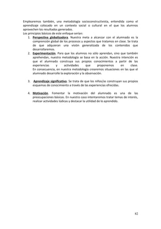 82
Emplearemos también, una metodología socioconstructivista, entendida como el
aprendizaje colocado en un contexto social o cultural en el que los alumnos
aprovechen los resultados generados.
Los principios básicos de este enfoque serían:
1. Perspectiva globalizadora. Nuestra meta a alcanzar con el alumnado es la
comprensión global de los procesos y aspectos que tratamos en clase. Se trata
de que adquieran una visión generalizada de los contenidos que
desarrollaremos.
2. Experimentación. Para que los alumnos no sólo aprendan, sino que también
aprehendan, nuestra metodología se basa en la acción. Nuestra intención es
que el alumnado construya sus propios conocimientos a partir de las
experiencias y actividades que proponemos en clase.
En consecuencia, en nuestra metodología crearemos situaciones en las que el
alumnado desarrolle la exploración y la observación.
3. Aprendizaje significativo. Se trata de que los niños/as construyan sus propios
esquemas de conocimiento a través de las experiencias ofrecidas.
4. Motivación. Fomentar la motivación del alumnado es una de las
preocupaciones básicas. En nuestro caso intentaremos tratar temas de interés,
realizar actividades lúdicas y destacar la utilidad de lo aprendido.
 