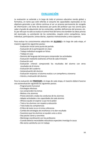84
EVALUACIÓN
La evaluación se extiende a lo largo de todo el proceso educativo siendo global y
formativa, en tanto que esté referida al conjunto de capacidades expresadas en los
objetivos generales y por último continua al ser un proceso permanente de recogida
de información y de toma de decisiones por parte del profesor que nos servirá para
saber el grado de adquisición de los contenidos, posibles deficiencias del proceso, etc.
Es por ello que no sólo se evalúa el control final del tema sino también las ideas previas
del alumnado, su asimilación de los contenidos, respeto entre compañeros, tarea
individual, participación, tareas diarias, aspectos motivacionales y otros aspectos.
Para evaluar los conocimientos adquiridos del ALUMNO a lo largo de cada etapa, el
maestro seguirá las siguientes pautas:
- Evaluación inicial como punto de partida
- Evaluación de la participación en clase
- Trabajo individual recogido en fichas
- Trabajo en casa
- Dominio del lenguaje del área para comprender las actividades
- Evaluación mediante exámenes al final de cada trimestre
- Evaluación oral
- Evaluación criterial: comparando los resultados del alumno con otros
resultados de él mismo
- Evaluación del cuaderno
- Autoevaluación del alumno
- Evaluación recíproca: el alumno evalúa a un compañero y viceversa
- Interés y motivación del alumno
Para la evaluación del PROFESOR a lo largo de cada etapa, el maestro deberá hacerse
una autoevaluación siguiendo las siguientes pautas:
- Programación funcional
- Estrategias efectivas
- Los comprenden los temas
- Motivo a los alumnos
- Presto atención a todas las conductas de los alumnos
- Adapto actividades a las capacidades de cada alumno
- Ofrezco ayuda sin esperar a que me la pidan
- Trato a los alumnos con respeto y educación
- Trato todas las competencias
- El libro de texto no es mi única referencia
- Cambio de estrategias de enseñanza si no dan resultado
- Favorezco que los alumnos se ayuden unos a otros
- Doy pautas claras y concretas
- Mantengo coordinación con los profesores
- Cuando detecto necesidades educativas especiales investigo la causa
- Me siento satisfecho con mi trabajo
 