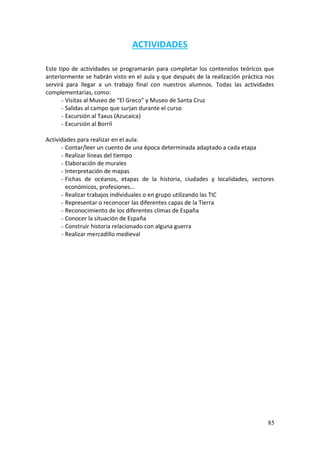 85
ACTIVIDADES
Este tipo de actividades se programarán para completar los contenidos teóricos que
anteriormente se habrán visto en el aula y que después de la realización práctica nos
servirá para llegar a un trabajo final con nuestros alumnos. Todas las actividades
complementarias, como:
- Visitas al Museo de “El Greco” y Museo de Santa Cruz
- Salidas al campo que surjan durante el curso
- Excursión al Taxus (Azucaica)
- Excursión al Borril
Actividades para realizar en el aula:
- Contar/leer un cuento de una época determinada adaptado a cada etapa
- Realizar líneas del tiempo
- Elaboración de murales
- Interpretación de mapas
- Fichas de océanos, etapas de la historia, ciudades y localidades, sectores
económicos, profesiones…
- Realizar trabajos individuales o en grupo utilizando las TIC
- Representar o reconocer las diferentes capas de la Tierra
- Reconocimiento de los diferentes climas de España
- Conocer la situación de España
- Construir historia relacionado con alguna guerra
- Realizar mercadillo medieval
 