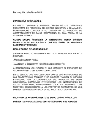 Barranquilla, Julio 28 de 2011.<br />ESTIMADOS APRENDICES:<br />ES GRATO DIRIGIRME A USTEDES DENTRO DE LOS DIFERENTES PROGRAMAS DE FORMACION DEL CENTRO INDUSTRIAL Y DE AVIACION, PERMITIENDOME COLOCAR A SU DISPOSICION EL PROGRAMA DE ACOMPAÑAMIENTO DE SALUD OCUPACIONAL EL CUAL APLICA DE LA SIGUIENTE MANERA:<br />COMPETENCIA: PROMOVER LA INTERACCION IDONEA CONSIGO MISMO, CON LA NATURALEZA Y CON LOS DEMAS EN AMBIENTES LABORALES Y SOCIALES.<br />RESULTADOS DE APRENDIZAJE:<br />-GENERAR HABITOS SALUDABLES EN LOS CONTEXTOS LABORALES Y SOCIALES.<br />-APLICAR CULTURA FISICA.<br />-MANTENER Y CONSERVAR NUESTRO MEDIO AMBIENTE.<br />A CONTINUACION LES EXPLICO EN QUE CONSISTE EL PROGRAMA DE ACOMPAÑAMIENTO DEL EQUIPO CURRICULAR:<br />EN EL ESPACIO QUE NOS CEDA CADA UNO DE LOS INSTRUCTORES DE LAS COMPETENCIAS TECNICAS Y DE ACUERDO TAMBIEN AL HORARIO ESTIPULADO POR LA COORDINACION DEL PROGRAMA DE SALUD OCUPACIONAL ESTAREMOS INTERVINIENDO LOS INSTRUCTORES DE SALUD OCUPACIONAL, EMPRENDIMIENTO Y ETICA, APUNTANDO CON NUESTROS CONOCIMIENTOS A LOS PROYECTOS FORMATIVOS DE LOS DIFERENTES PROGRAMAS DEL CENTRO INDUSTRIAL Y DE AVIACION.<br />PROGRAMA DE ACOMPAÑAMIENTO DE SALUD OCUPACIONAL A LOS<br />DIFERENTES PROGRAMAS DEL CENTRO INDUSTRIAL Y DE AVIACIÒN<br />Este programa gestionado por la coordinación de salud Ocupacional será desarrollado por los instructores del programa en mención como apoyo a los programas formativos del sena industrial durante el per{iodo de 2011.<br />A continuación se da a conocer el proceso a desarrollar:<br />Objetivo: Implementar el programa de acompañamiento en salud ocupacional a través de la metodología presencial y virtual, dirigido a los programas de población tituladas, complementaria y de Especializaciones del centro industrial y de aviación.<br />Alcance: Las TIC efectivamente son un elemento clave para lograr reformas<br />educativas profundas y de amplio alcance. Los aprendices se verán abocados<br />a conocer y aprender sobre las mismas, mejorando la calidad de la educación<br />apuntando a una mayor cobertura y formación integral del aprendiz.<br />Contenidos: con base en el desarrollo de cada uno de las competencias<br />técnicas el grupo de salud ocupacional reforzara conceptos fundamentales que<br />apunten a los conceptos de seguridad, higiene y medio ambiente pertinentes<br />en el desenvolvimiento de cada uno de los programas.<br />Metodologías y estrategias de aprendizaje: se llevaran acabo la aplicación de cuestionarios, talleres, estudio de casos, simulaciones y demás trabajos lúdicos de acuerdo a los proyectos formativos y competencias laborales.<br />Proceso de evaluación: evidencias virtuales, presénciales, trabajo en equipo<br />e individuales, proceso de socialización o retroalimentación..<br />ACTIVIDADES QUE SE LLEVARAN A CABO DURANTE EL TRIMESTRE JULIO 14 AL 24 DE SEPTIEMBRE DE 2011.<br />ACTIVIDAD 1: DIAGNOSTICO DE CONOCIMIOENTOS PREVIOS:<br />Descripción: En las primeras sesiones se realizaran un proceso de retroalimentación en donde el aprendiz expresará sus vivencias en<br />materia de salud ocupacional si hay lugar a ello.<br />METODOLOGIA: Estudio de casos, en donde el instructor valorará la posición individual y grupal en materia de salud ocupacional.<br />DURACION: DIEZ SESIONES DE UNA HORA DIARIA.<br />ACTIVIDAD 2. SIMULACION DE UN DIA DE TRABAJO EN LOS AMBIENTES DE APRENDIZAJE DE CADA UNO  DE LOS PROGRAMAS FORMATIVOS.<br />DESCRIPCION: Esta actividad se llevará a cabo bajo el siguiente<br />procedimiento metodológico:<br />Los aprendices formaran equipos de trabajo, hasta cuatro integrantes.<br />Todo el equipo deberá llegar a un consenso y le darán un nombre a la<br />empresa, la cual deberá tener relación directa con la actividad economica<br />de los programas formativos.<br />Estableceran equipos de trabajo y escogerán un tema de investigación y<br />participación que se referirá a:<br />Nombre de una empresa, Representante legal, Nit, actividad económica., procesos productivos que se refiere a los procesos que se llevan a cabo en cada una de las mismas de acuerdo a su actividad productiva.<br />2. Nombre de maquinas, equipos, herramientas, instrumentos, materiales, insumos, residuos con los que tendrán que manejar a lo largo de sus actividades laborales. <br />Que es un Riesgo, Factor de riesgo, clasificación de los riesgo, nivel del riesgo, a que riesgos están expuestos con ocasión de su trabajo. En que nivel del riesgo están ubicados según su programa de estudio.<br />Enfermedad profesional con ocasión a su programa de formación.<br />5 .. .Identificacion de los Elementos de protección personal, con sus<br />respectivas normas tecnicas,<br />5. Normatividad Legal y técnica y de calidad con las cuales deberán estar relacionados según este trabajo formativo.<br />Sugiero leer ley 100 de 1993, Ley 9a de 1979, Decreto 614 de 1994, Decreto<br />1295 de 1995.<br />6. Concluisiones finales expuestas por el instructor.<br />RECURSOS: Se le solicita al instructor facilitar el ambiente de<br />aprendizaje, uso de video beam, computadora, maquinas, herramientas,<br />insumos entre otros.<br />METODOLOGIA: Cada uno de los equipos en la simulación del dia de<br />trabajo, y con la ayuda de diapositivas expresaran que hacen, como lo<br />hacen y para que lo hacen los oficios en dus puestos.<br />DURACION: varias sesiones, fecha limite 24 de Septiembre de 2011.<br />Bibliografia: Cartillas del curso BÁSICO DE SALUD OCUPACIONAL POR<br />WILFREDO URREGO. No. 1, 2 Y 3.<br />--<br />Teresa Rodriguez Romero.<br />Instructor Programa de Salud Ocupacional<br />Centro Industrial y Aviacion<br />SENA<br />