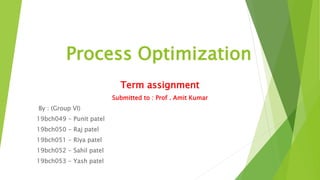 Process Optimization
Term assignment
Submitted to : Prof . Amit Kumar
By : (Group VI)
19bch049 - Punit patel
19bch050 - Raj patel
19bch051 - Riya patel
19bch052 - Sahil patel
19bch053 - Yash patel
 