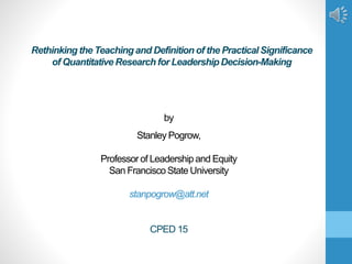by
Stanley Pogrow,
Professor of Leadership and Equity
San Francisco State University
stanpogrow@att.net
CPED 15
Rethinking the Teaching and Definition of the Practical Significance
of Quantitative Research for Leadership Decision-Making
 