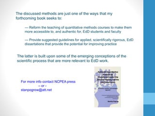 — Reform the teaching of quantitative methods courses to make them
more accessible to, and authentic for, EdD students and faculty
— Provide suggested guidelines for applied, scientifically rigorous, EdD
dissertations that provide the potential for improving practice
The discussed methods are just one of the ways that my
forthcoming book seeks to:
The latter is built upon some of the emerging conceptions of the
scientific process that are more relevant to EdD work.
For more info contact NCPEA press
– or -
stanpogrow@att.net
 
