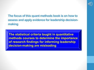 The focus of this quant methods book is on how to
assess and apply evidence for leadership decision-
making
The statistical criteria taught in quantitative
methods courses to determine the importance
of research findings for informing leadership
decision-making are misleading
 