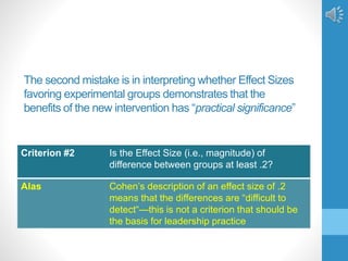 The second mistake is in interpreting whether Effect Sizes
favoring experimental groups demonstrates that the
benefits of the new intervention has “practical significance”
Criterion #2 Is the Effect Size (i.e., magnitude) of
difference between groups at least .2?
Alas Cohen’s description of an effect size of .2
means that the differences are “difficult to
detect“—this is not a criterion that should be
the basis for leadership practice
 