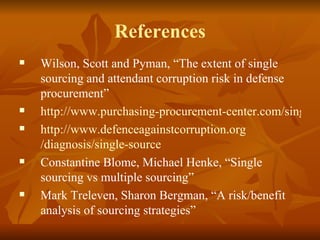 References Wilson, Scott and Pyman, “The extent of single sourcing and attendant corruption risk in defense procurement” http://www.purchasing-procurement-center.com/single-source-procurement.html http:// www.defenceagainstcorruption.org /diagnosis/single-source   Constantine Blome, Michael Henke, “Single sourcing vs multiple sourcing” Mark Treleven, Sharon Bergman, “A risk/benefit analysis of sourcing strategies” 