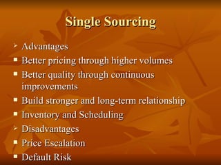Single Sourcing Advantages Better pricing through higher volumes Better quality through continuous improvements Build stronger and long-term relationship Inventory and Scheduling Disadvantages Price Escalation Default Risk 