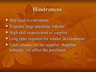 Hindrances  May lead to corruption Requires large purchase volume High skill requirement of supplier Long time required for vendor development Total reliance on the supplier. Supplier setbacks can affect the purchaser 