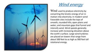 Wind used to produce electricity by
converting the kinetic energy of air in
motion into electricity. In modern wind
Favorable sites include the tops of
smooth, rounded hills; open plains and
water; and mountain gaps that funnel and
intensify wind. Wind speeds generally
increase with increasing elevation above
the earth's surface. Large wind turbines
are placed on towers that range from
about 500 feet to as high as 900 feet tall
rotational energy.
Wind energy
 