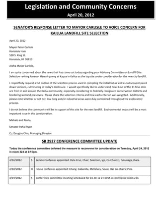 Legislation and Community Concerns
                                                    April 20, 2012

   SENATOR'S RESPONSE LETTER TO MAYOR CARLISLE TO VOICE CONCERN FOR
                    KAILUA LANDFILL SITE SELECTION
April 20, 2012

Mayor Peter Carlisle
Honolulu Hale
530 S. King St.
Honolulu, HI 96813

Aloha Mayor Carlisle,

I am quite concerned about the news that has come out today regarding your Advisory Committee on Landfill Site
Selection ranking Ameron Hawaii quarry at Kapaa in Kailua as the top site under consideration for the new city landfill.

I respectfully request a full outline of the selection process used in compiling the initial list as well as subsequent pared
down versions, culminating in today’s disclosure. I would specifically like to understand how 3 out of the 11 final sites
are from in and around the Kailua community, especially considering to federally recognized conservation districts and
bordering wetland preserves. Please share the selection criteria and how each criterion was weighted. Additionally,
please note whether or not dry, low lying and/or industrial areas were duly considered throughout the exploratory
process.

I do not believe the community will be in support of this site for the next landfill. Environmental impact will be a most
important issue in this consideration.

Mahalo and Aloha,

Senator Pohai Ryan

Cc: Douglas Chin, Managing Director

                             SB 2927 CONFERENCE COMMITTEE UPDATE
Today the conference committee deferred the measure to reconvene for consideration on Tuesday, April 24, 2012
in room 224 at 2:15pm.


4/16/2012          S    Senate Conferees appointed: Dela Cruz, Chair; Solomon, Ige, Co-Chair(s); Fukunaga, Ihara.


4/18/2012          H    House conferees appointed: Chang, Cabanilla, McKelvey, Souki, Har Co-Chairs; Pine.


4/19/2012          S    Conference committee meeting scheduled for 04-20-12 2:15PM in conference room 224.
 