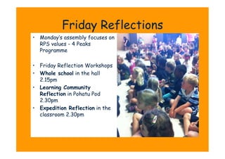 Friday Reflections
•  Monday’s assembly focuses on
   RPS values - 4 Peaks
   Programme

•  Friday Reflection Workshops
•  Whole school in the hall
   2.15pm
•  Learning Community
   Reflection in Pohatu Pod
   2.30pm
•  Expedition Reflection in the
   classroom 2.30pm
 