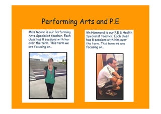 Performing Arts and P.E
•    Miss Moore is our Performing    Mr.Hammond is our P.E & Health
     Arts Specialist teacher. Each   Specialist teacher. Each class
     class has 8 sessions with her   has 8 sessions with him over
     over the term. This term we     the term. This term we are
     are focusing on…                focusing on…
 