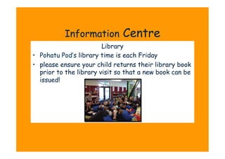 Information         Centre
                         Library
•  Pohatu Pod’s library time is each Friday
•  please ensure your child returns their library book
   prior to the library visit so that a new book can be
   issued!
 
