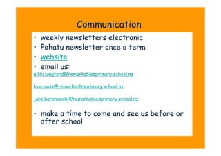 Communication
•    weekly newsletters electronic
•    Pohatu newsletter once a term
•    website
•    email us:
nikki.langford@remarkablesprimary.school.nz

lara.moss@remarkablesprimary.school.nz

julie.baranowski@remarkablesprimary.school.nz


•  make a time to come and see us before or
   after school
 
