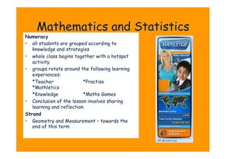 Mathematics and Statistics
Numeracy
•  all students are grouped according to
   knowledge and strategies
•  whole class begins together with a hotspot
   activity
•  groups rotate around the following learning
   experiences:
   *Teacher               *Practise
   *Mathletics
   *Knowledge             *Maths Games
•  Conclusion of the lesson involves sharing
   learning and reflection
Strand
•  Geometry and Measurement – towards the
   end of this term
 