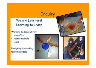 Inquiry
    We are Learners!
    Learning to Learn

Working Collaboratively:
•  campfire,
•  watering Hole
•  cave

Designing & creating
learning spaces
 
