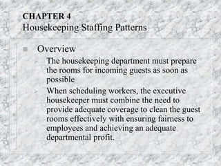 CHAPTER 4
Housekeeping Staffing Patterns
 Overview
 The housekeeping department must prepare
the rooms for incoming guests as soon as
possible
 When scheduling workers, the executive
housekeeper must combine the need to
provide adequate coverage to clean the guest
rooms effectively with ensuring fairness to
employees and achieving an adequate
departmental profit.
 