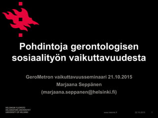 www.helsinki.fi
Pohdintoja gerontologisen
sosiaalityön vaikuttavuudesta
GeroMetron vaikuttavuusseminaari 21.10.2015
Marjaana Seppänen
(marjaana.seppanen@helsinki.fi)
22.10.2015 1
 