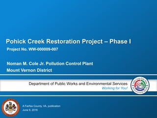A Fairfax County, VA, publication
Department of Public Works and Environmental Services
Working for You!
Project No. WW-000009-007
June 9, 2016
Noman M. Cole Jr. Pollution Control Plant
Pohick Creek Restoration Project – Phase I
Mount Vernon District
 