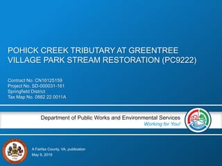 A Fairfax County, VA, publication
Department of Public Works and Environmental Services
Working for You!
Contract No. CN16125159
Project No. SD-000031-161
Springfield District
Tax Map No. 0882 22 0011A
May 9, 2019
POHICK CREEK TRIBUTARY AT GREENTREE
VILLAGE PARK STREAM RESTORATION (PC9222)
 