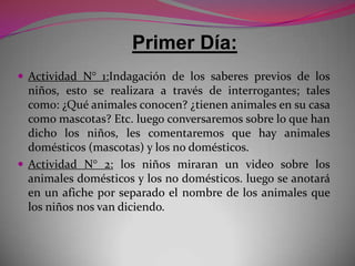 Primer Día:
 Actividad N° 1:Indagación de los saberes previos de los
  niños, esto se realizara a través de interrogantes; tales
  como: ¿Qué animales conocen? ¿tienen animales en su casa
  como mascotas? Etc. luego conversaremos sobre lo que han
  dicho los niños, les comentaremos que hay animales
  domésticos (mascotas) y los no domésticos.
 Actividad N° 2: los niños miraran un video sobre los
  animales domésticos y los no domésticos. luego se anotará
  en un afiche por separado el nombre de los animales que
  los niños nos van diciendo.
 