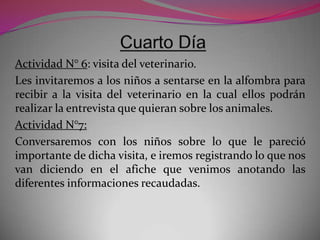 Actividad N° 6: visita del veterinario.
Les invitaremos a los niños a sentarse en la alfombra para
recibir a la visita del veterinario en la cual ellos podrán
realizar la entrevista que quieran sobre los animales.
Actividad N°7:
Conversaremos con los niños sobre lo que le pareció
importante de dicha visita, e iremos registrando lo que nos
van diciendo en el afiche que venimos anotando las
diferentes informaciones recaudadas.
 