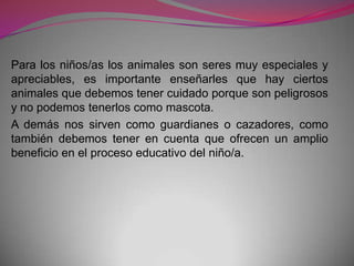 Para los niños/as los animales son seres muy especiales y
apreciables, es importante enseñarles que hay ciertos
animales que debemos tener cuidado porque son peligrosos
y no podemos tenerlos como mascota.
A demás nos sirven como guardianes o cazadores, como
también debemos tener en cuenta que ofrecen un amplio
beneficio en el proceso educativo del niño/a.
 