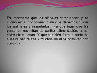 Es importante que los niños/as comprendan y se
inicien en el conocimiento de que debemos cuidar
los animales y respetarlos, ya que igual que las
personas necesitan de cariño, alimentación, aseo,
entre otras cosas. Y que también forman parte de
nuestra naturaleza y muchos de ellos conviven con
nosotros.
 