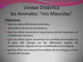 Unidad Didáctica
    los Animales: “mis Mascotas”
Objetivos:
 Que los niños diferencien animales.
 domésticos de los no domésticos.
 Que los niños conozcan la importancia de las mascotas y el
  cuidado que merecen.
 Que los niños logren reconocer los cambios provocados en
  el paso del tiempo en los diferentes medios de
  comunicación, algunas de sus modalidades tecnológicas.
 que los niños reconozcan los cambios de tecnología y el uso
  a través del tiempo.
 