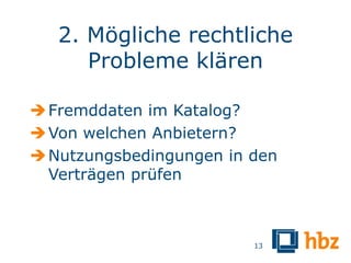 2. Mögliche rechtliche
      Probleme klären

 Fremddaten im Katalog?
 Von welchen Anbietern?
 Nutzungsbedingungen in den
  Verträgen prüfen



                         13
 