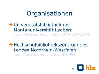 Organisationen
 Universitätsbibliothek der
  Montanuniversität Leoben:
  http://lobid.org/organisation/AT-6:UBMUL-HB


 Hochschulbibliothekszentrum des
  Landes Nordrhein-Westfalen:
  http://lobid.org/organisation/DE-605



                                   24
 