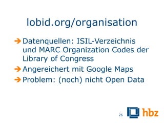 lobid.org/organisation
 Datenquellen: ISIL-Verzeichnis
  und MARC Organization Codes der
  Library of Congress
 Angereichert mit Google Maps
 Problem: (noch) nicht Open Data



                         26
 