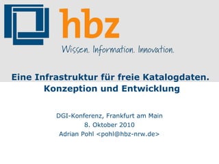 Eine Infrastruktur für freie Katalogdaten. Konzeption und Entwicklung DGI-Konferenz, Frankfurt am Main 8. Oktober 2010 Adrian Pohl <pohl@hbz-nrw.de> 