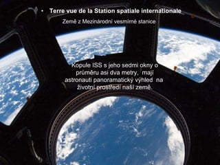 Terre vue de la Station spatiale internationale Země z Mezinárodní vesmírné stanice Kopule ISS s jeho sedmi okny o průměru asi dva metry,  mají astronauti panoramatický výhled  na  životní prostředí naší země. 