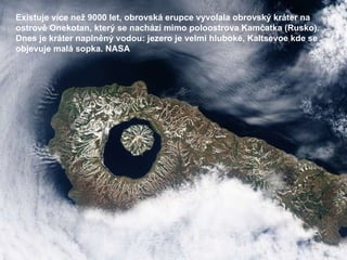 Existuje více než 9000 let, obrovská erupce vyvolala obrovský kráter na ostrově Onekotan, který se nachází mimo poloostrova Kamčatka (Rusko). Dnes je kráter naplněný vodou: jezero je velmi hluboké, Kaltsevoe kde se objevuje malá sopka. NASA 