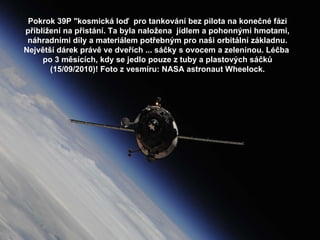 Pokrok 39P &quot;kosmická loď  pro tankování bez pilota na konečné fázi přiblížení na přistání. Ta byla naložena  jídlem a pohonnými hmotami, náhradními díly a materiálem potřebným pro naši orbitální základnu. Největší dárek právě ve dveřích ... sáčky s ovocem a zeleninou. Léčba  po 3 měsících, kdy se jedlo pouze z tuby a plastových sáčků (15/09/2010)! Foto z vesmíru: NASA astronaut Wheelock. 