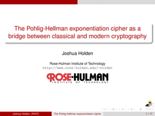 The Pohlig-Hellman exponentiation cipher as a
bridge between classical and modern cryptography

                                    Joshua Holden

                           Rose-Hulman Institute of Technology
                        http://www.rose-hulman.edu/~holden




 Joshua Holden (RHIT)         The Pohlig-Hellman exponentiation cipher   1 / 17
 