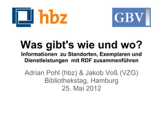 Was gibt's wie und wo?
Informationen zu Standorten, Exemplaren und
  Dienstleistungen mit RDF zusammenführen

 Adrian Pohl (hbz) & Jakob Voß (VZG)
       Bibliothekstag, Hamburg
             25. Mai 2012
 