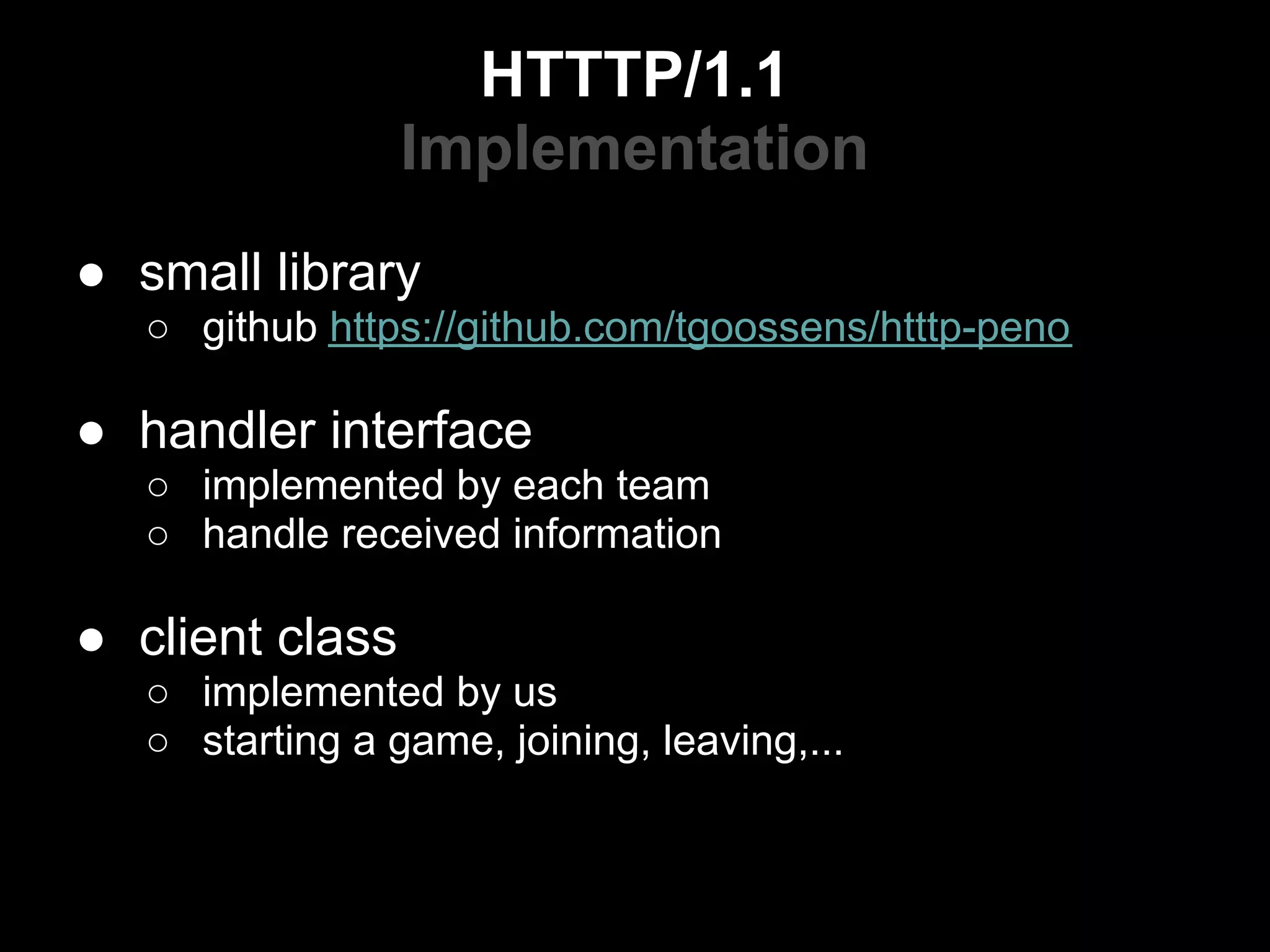 HTTTP/1.1
                 Implementation
● small library
   ○ github https://github.com/tgoossens/htttp-peno

● handler interface
   ○ implemented by each team
   ○ handle received information

● client class
   ○ implemented by us
   ○ starting a game, joining, leaving,...
 