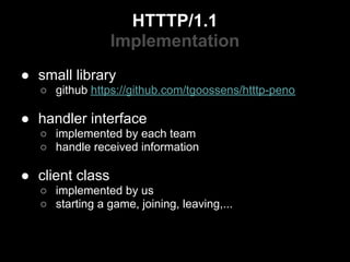 HTTTP/1.1
                 Implementation
● small library
   ○ github https://github.com/tgoossens/htttp-peno

● handler interface
   ○ implemented by each team
   ○ handle received information

● client class
   ○ implemented by us
   ○ starting a game, joining, leaving,...
 