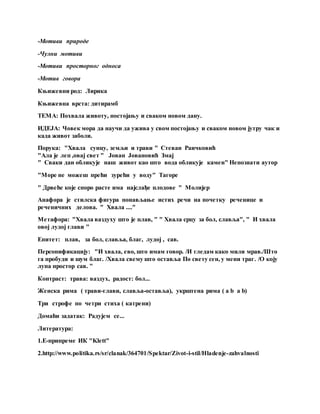 -Мотиви природе
-Чулни мотиви
-Мотиви просторног односа
-Мотив говора
Књижевни род: Лирика
Књижевна врста: дитирамб
ТЕМА: Похвала животу, постојању и сваком новом дану.
ИДЕЈА: Човек мора да научи да ужива у свом постојању и сваком новом јутру чак и
када живот заболи.
Порука: "Хвала сунцу, земљи и трави " Стеван Раичковић
"Ала је леп ,овај свет " Јован Јовановић Змај
" Сваки дан обликује наш живот као што вода обликује камен" Непознати аутор
"Море не можеш прећи зурећи у воду" Тагоре
" Дрвеће које споро расте има најслађе плодове " Молијер
Анафора је стилска фигура понављање истих речи на почетку реченице и
реченичних делова. " Хвала ...."
Метафора: "Хвала ваздуху што је плав, " " Хвала срцу за бол, славља", " И хвала
овој лудој глави "
Епитет: плав, за бол, славља, благ, лудој , сав.
Персонификацију: "И хвала, ево, што имам говор. /И гледам како мили мрав./Што
га пробуди и шум благ. /Хвала свему што оставља По свету сен, у мени траг. /О коју
лупа простор сав. "
Контраст: трава: ваздух, радост: бол...
Женска рима ( трави-глави, славља-оставља), укрштена рима ( a b a b)
Три строфе по четри стиха ( катрени)
Домаћи задатак: Радујем се...
Литература:
1.Е-припреме ИК "Klett"
2.http://www.politika.rs/sr/clanak/364701/Spektar/Zivot-i-stil/Hladenje-zahvalnosti
 
