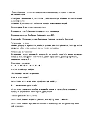 -Оспособљавање ученика за читање, доживљавање, разумевање и тумачење
књижевног дела
-Развијање способности за уочавање и тумачење емоција, мотива и песничких слика
у лирској песми
-Усвајање функционалних појмова и појмова из књижевне теорије
Облици рада: Фронтални, индивидуални
Наставне методе: Дијалошка, истраживачка, текстуална
Наставна средства: Вербална, Читанка (страна 149)
Корелација: Музичка култура, Веронаука, Народна традиција, Биологија
Активности ученика:
Запажа, упоређује, примењује, повезује, решава проблем, организује, повезује знања
са другим областима, ослања се на претходно искуство....
Активности наставника:
Подстицати ученике да опажају, примењују, препознају, упоређују, изводе закључке,
повезују знања са другим областима и другим предметима, решавају проблеме,
практично примењују...
Образовни стандарди:
CJ.1.4.2; CJ.1.4.3; CJ.2.4.5; CJ.3.4.4. 1
Уводни део часа ( 5 минута)
*Подстицајна питања за ученике.
Шта је захвалност?2
-Захвалност је кад једна особа другој показује доброту.
Кад смо захвални другој особи?
-Једна особа учини нешто добро, не тражећи ништа за узврат. Тада он показује
доброту и пријатељски однос према другој особи.
-Како изражавамо захвалност?
-Захвалност можемо изразити речима, рећи другој особи : "Хвала!"
-Захвалност можемо изразити поклоном или неким другим поступком који нико
није очекивао.
 