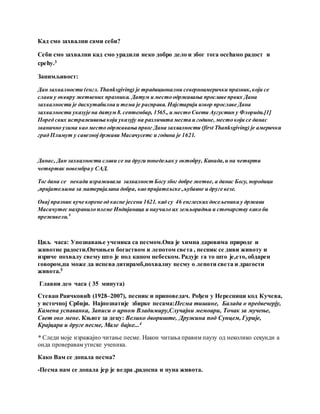 Кад смо захвални сами себи?
Себи смо захвални кад смо урадили неко добро дело и због тога осећамо радост и
срећу.3
Занимљивост:
Дан захвалности (енгл.Thanksgiving) је традиционални северноамерички празник,који се
слави у оквиру жетвених празника. Датум и место одржавања прославе првих Дана
захвалности је дискутабилна и тема је расправа. Најстарији извор прославе Дана
захвалности указује на датум 8.септембар, 1565., и место Свети Аугустин у Флориди.[1]
Поред свих истраживања који указују на различита места и године, место који се данас
званично узима као место одржавања првог Дана захвалности (first Thanksgiving) је амерички
град Плимут у савезној држави Масачусетс и година је 1621.
Данас, Дан захвалности слави се на други понедељак у октобру, Канада,и на четврти
четвртак новембра у САД.
Тог дана се некада изражавала захвалност Богу због добре жетве, а данас Богу, породици
,пријатељима за материјалана добра, као пријатељске ,љубавне и друге везе.
Овај празник вуче корене од касне јесени 1621. кад су 46 енглеских досељеника у држави
Масачутес нахранило племе Индијанаца и научило их земљорадњи и сточарству како би
преживели.9
Циљ часа: Упознавање ученика са песмом.Она је химна даровима природе и
животне радости.Опчињен богаством и лепотом света , песник се диви животу и
изриче похвалу свему што је под капом небеском. Радује га то што је,ето, обдарен
говором,па може да испева дитирамб,похвалну песму о лепоти света и драгости
живота.5
Главни део часа ( 35 минута)
Стеван Раичковић (1928–2007), песник и приповедач. Рођен у Нересници код Кучева,
у источној Србији. Најпознатије збирке песама:Песма тишине, Балада о предвечерју,
Камена успаванка, Записи о црном Владимиру,Случајни мемоари, Точак за мучење,
Свет око мене. Књиге за децу: Велико двориште, Дружина под Сунцем, Гурије,
Крајцара и друге песме, Мале бајке...4
* Следи моје изражајно читање песме. Након читања правим паузу од неколико секунди а
онда проверавам утиске ученика.
Како Вам се допала песма?
-Песма нам се допала јер је ведра ,радосна и пуна живота.
 