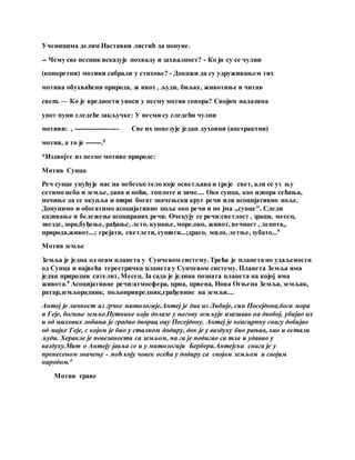 Ученицима делим Наставни листић да попуне.
-- Чему све песник исказује похвалу и захвалност? - Ко ји су се чулни
(конкретни) мотиви сабрали у стихове? - Докажи да су удруживањем тих
мотива обухваћени природа, ж ивот , људи, биљке, животиње и читав
cвеm. — Ко је вредности уноси у песму мотив говора? Својим налазима
упот пуни следеће закључке: У песми су следећи чулни
мотиви: , -------------------- Све их повезује један духовни (апстрактни)
мотив, а то је -------.5
*Издвојте из песме мотиве природе:
Мотив Сунца
Реч сунце упућује нас на небеско тело које осветљава и греје свет, али се уз њу
сетимо неба и земље, дана и ноћи, топлоте и зиме.... Око сунца, као извора сећања,
почиње да се окупља и шири богат значењски круг речи или асоцијативно поље.
Допунимо и обогатимо асоцијативно поље око речи и по јма „сунце". Следи
казивање и бележење асоцираних речи. Очекују се речи:светлост , зраци, месец,
звезде, зора,буђење, рађање, лето, купање, море,око, живот, вечност , лепота,,
природа,живот...; грејати, светлети, сушити...;драго, мило, летње, зубато...5
Мотив земље
Земља је једна од осам планета у Сунчевом систему. Трећа је планета по удаљености
од Сунца и највећа терестричка планета у Сунчевом систему. Планета Земља има
један природни сателит, Месец. За сада је једина позната планета на којој има
живота.9 Асоцијативне речи:атмосфера, црна, црвена, Нова Огњена Земља, земљак,
ратар,земљорадник, пољопривредник,грађевине на земљи....
Антеј је личност из грчке митологије.Антеј је див из Либије, син Посејдона,бога мора
и Геје, богиње земље.Путнике који долазе у његову земљује изазивао на двобој, убијао их
и од њихових лобања је градио дворац оцу Посејдону. Антеј је неисцрпну снагу добијао
од мајке Геје, с којом је био у сталном додиру, док је у ваздуху био рањив, као и остали
људи. Херакле је повезаности са земљом, па га је подигао са тла и удавио у
ваздуху.Мит о Антеју јавља се и у митологији Бербера.Антејска снага је у
пренесеном значењу - моћ коју човек осећа у додиру са својом земљом и својим
народом.4
Мотив траве
 