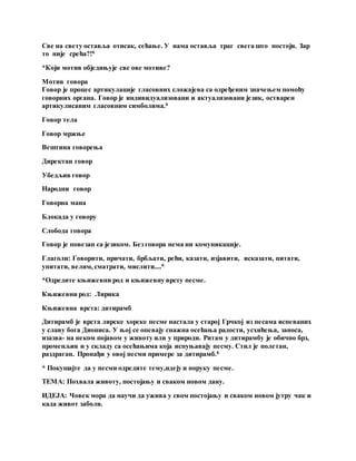 Све на свету оставља отисак, сећање. У нама оставља траг свега што постоји. Зар
то није срећа?!6
*Који мотив обједињује све ове мотиве?
Мотив говора
Говор је процес артикулације гласовних сложајева са одређеним значењем помоћу
говорних органа. Говор је индивидуализовани и актуализовани језик, остварен
артикулисаним гласовним симболима.6
Говор тела
Говор мржње
Вештина говорења
Директан говор
Убедљив говор
Народни говор
Говорна мана
Блокада у говору
Слобода говора
Говор је повезан са језиком. Без говора нема ни комуникације.
Глаголи: Говорити, причати, брбљати, рећи, казати, изјавити, исказати, питати,
упитати, велим, сматрати, мислити....6
*Одредите књижевни род и књижевну врсту песме.
Књижевни род: Лирика
Књижевна врста: дитирамб
Дитирамб је врста лирске хорске песме настала у старој Грчкој из песама испеваних
у славу бога Диониса. У њој се опевају снажна осећања радости, усхићења, заноса,
изазва- на неком појавом у животу или у природи. Ритам у дитирамбу је обично брз,
променљив и у складу са осећањима која испуњавају песму. Стил је полетан,
раздраган. Пронађи у овој песми примере за дитирамб.6
* Покушајте да у песми одредите тему,идеју и поруку песме.
ТЕМА: Похвала животу, постојању и сваком новом дану.
ИДЕЈА: Човек мора да научи да ужива у свом постојању и сваком новом јутру чак и
када живот заболи.
 